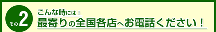 こんな時には!最寄りの全国各店へお電話ください!